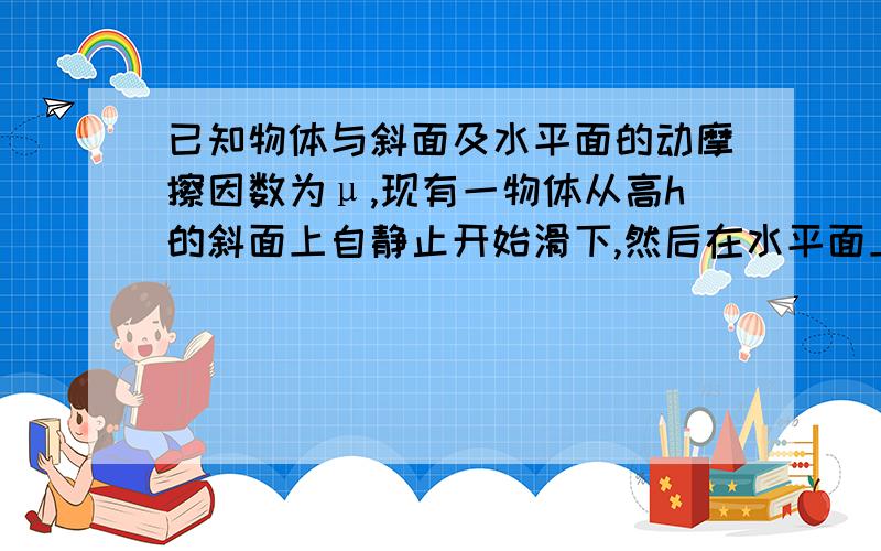 已知物体与斜面及水平面的动摩擦因数为μ,现有一物体从高h的斜面上自静止开始滑下,然后在水平面上滑行