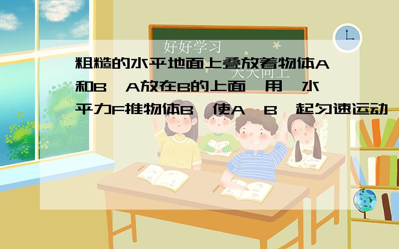 粗糙的水平地面上叠放着物体A和B,A放在B的上面,用一水平力F推物体B,使A、B一起匀速运动,则：