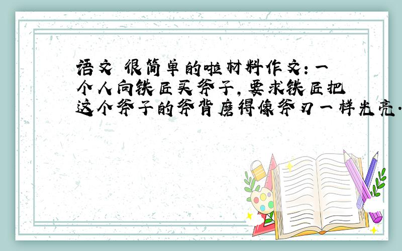 语文 很简单的啦材料作文：一个人向铁匠买斧子,要求铁匠把这个斧子的斧背磨得像斧刃一样光亮.铁匠满口答应,但提出让那个人为