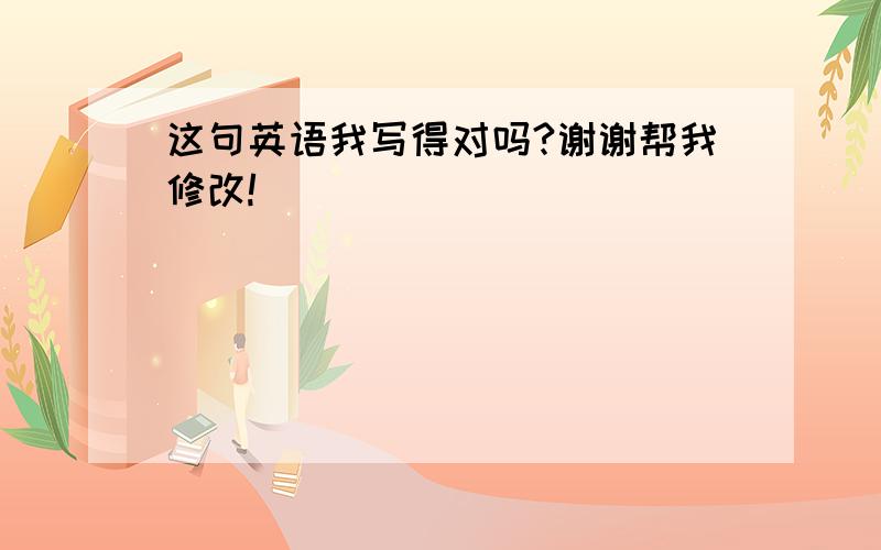 这句英语我写得对吗?谢谢帮我修改!