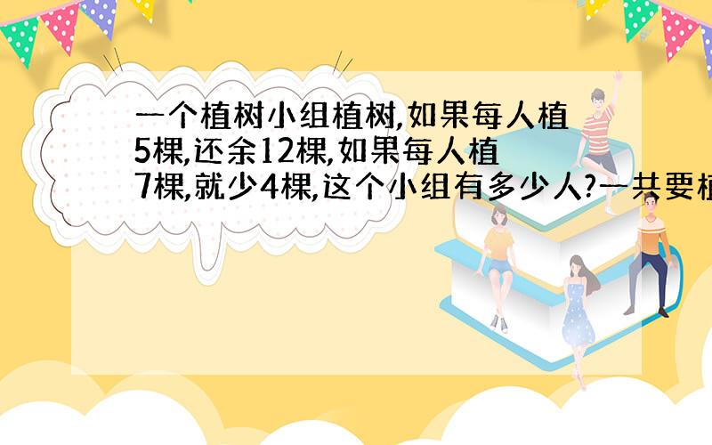 一个植树小组植树,如果每人植5棵,还余12棵,如果每人植7棵,就少4棵,这个小组有多少人?一共要植多少棵树