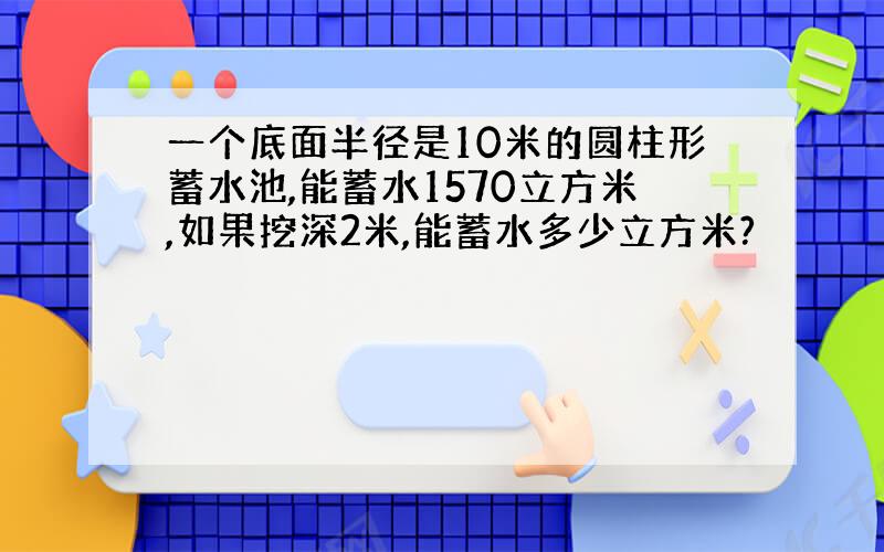 一个底面半径是10米的圆柱形蓄水池,能蓄水1570立方米,如果挖深2米,能蓄水多少立方米?