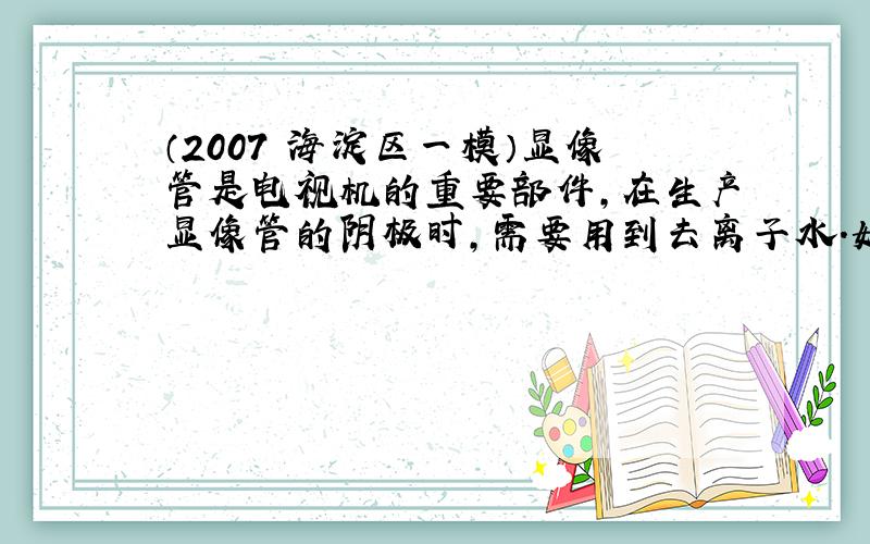 （2007•海淀区一模）显像管是电视机的重要部件，在生产显像管的阴极时，需要用到去离子水．如果去离子水的质量不好，会导致