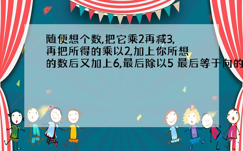 随便想个数,把它乘2再减3,再把所得的乘以2,加上你所想的数后又加上6,最后除以5 最后等于向的数为什么