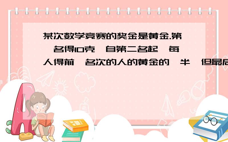 某次数学竞赛的奖金是黄金.第一名得10克,自第二名起,每人得前一名次的人的黄金的一半,但最后一名