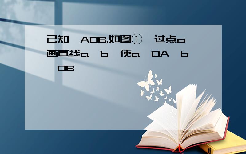 已知∠AOB.如图①,过点o画直线a,b,使a⊥OA,b⊥OB