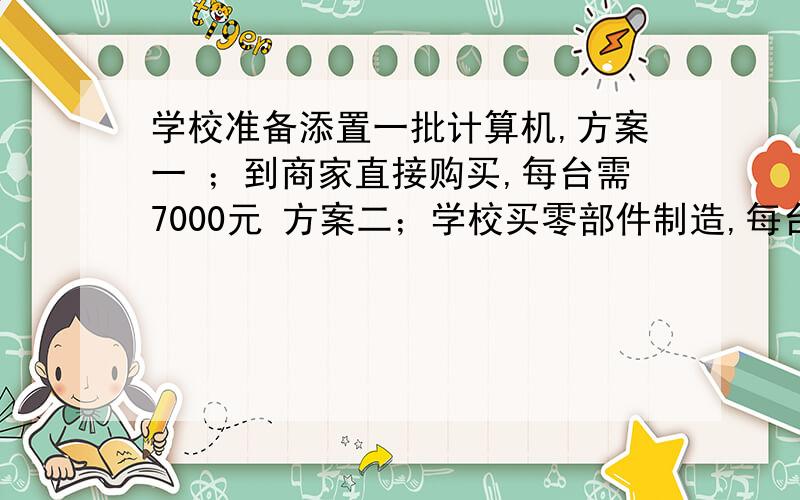 学校准备添置一批计算机,方案一 ；到商家直接购买,每台需7000元 方案二；学校买零部件制造,每台6000元,另外需支付