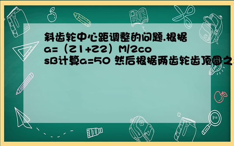 斜齿轮中心距调整的问题.根据a=（Z1+Z2）M/2cosB计算a=50 然后根据两齿轮齿顶圆之和加0.5计算a=60