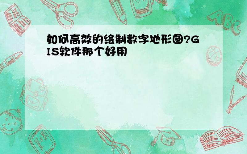 如何高效的绘制数字地形图?GIS软件那个好用