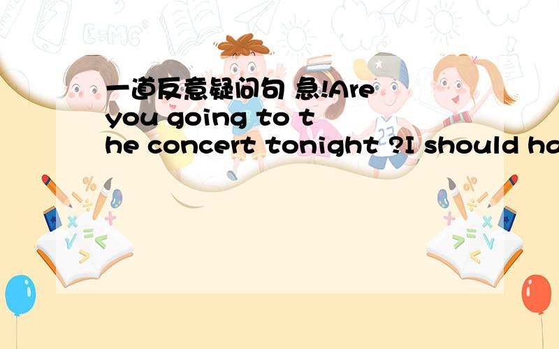 一道反意疑问句 急!Are you going to the concert tonight ?I should hav