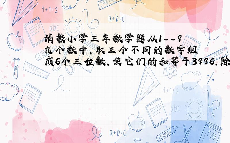 请教小学三年数学题从1--9九个数中,取三个不同的数字组成6个三位数,使它们的和等于3996,除3,6,9这组数字以外,