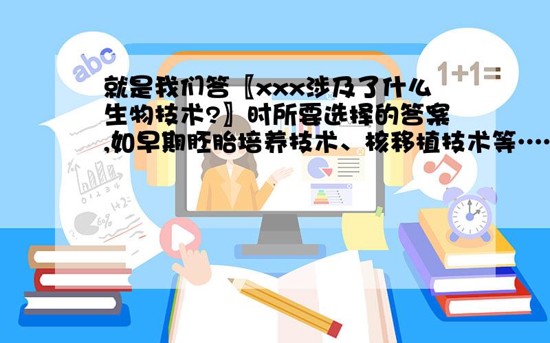 就是我们答〖xxx涉及了什么生物技术?〗时所要选择的答案,如早期胚胎培养技术、核移植技术等……