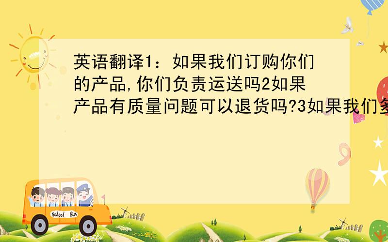 英语翻译1：如果我们订购你们的产品,你们负责运送吗2如果产品有质量问题可以退货吗?3如果我们多买一些是否可以便宜一些?