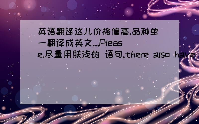 英语翻译这儿价格偏高,品种单一翻译成英文...Please.尽量用肤浅的 语句.there also have disa