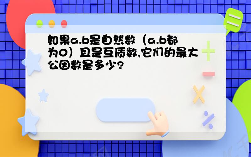 如果a.b是自然数（a.b都为0）且是互质数,它们的最大公因数是多少?