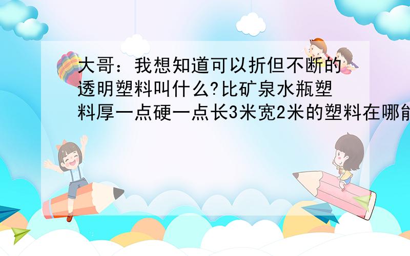 大哥：我想知道可以折但不断的透明塑料叫什么?比矿泉水瓶塑料厚一点硬一点长3米宽2米的塑料在哪能买到啊