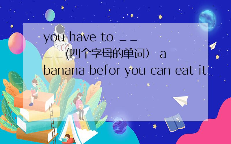 you have to ____(四个字母的单词） a banana befor you can eat it