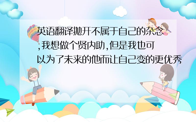 英语翻译抛开不属于自己的杂念,我想做个贤内助,但是我也可以为了未来的他而让自己变的更优秀