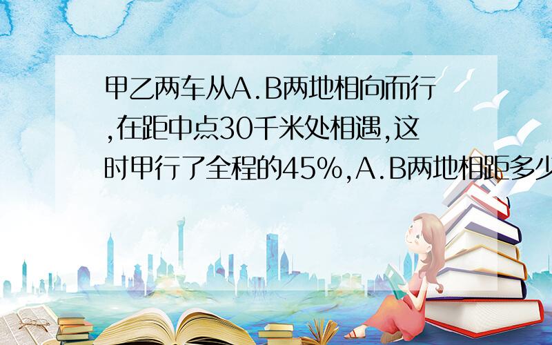 甲乙两车从A.B两地相向而行,在距中点30千米处相遇,这时甲行了全程的45％,A.B两地相距多少千米?