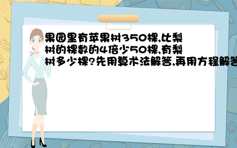 果园里有苹果树350棵,比梨树的棵数的4倍少50棵,有梨树多少棵?先用算术法解答,再用方程解答.