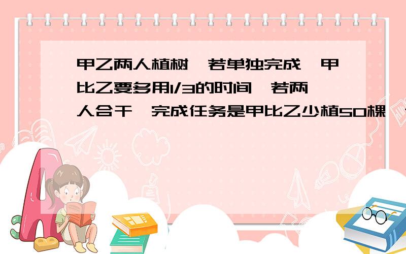 甲乙两人植树,若单独完成,甲比乙要多用1/3的时间,若两人合干,完成任务是甲比乙少植50棵,这批树共多少棵?