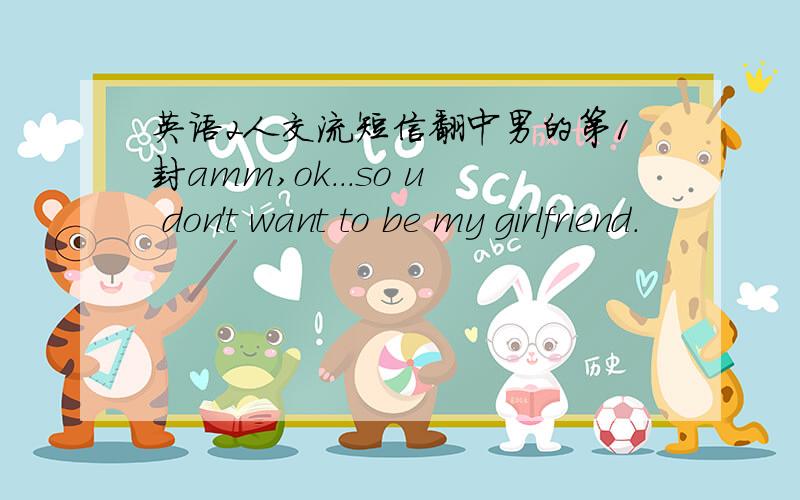 英语2人交流短信翻中男的第1封amm,ok...so u don't want to be my girlfriend.