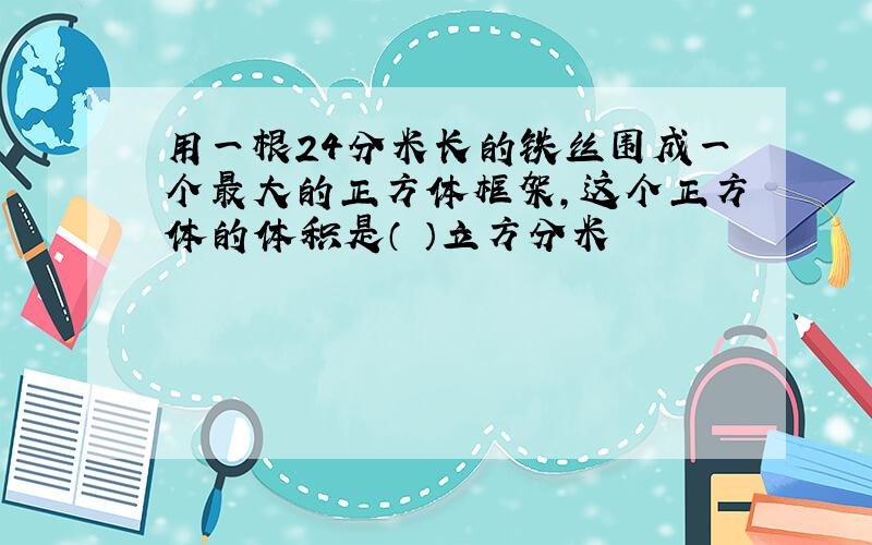 用一根24分米长的铁丝围成一个最大的正方体框架,这个正方体的体积是（ ）立方分米