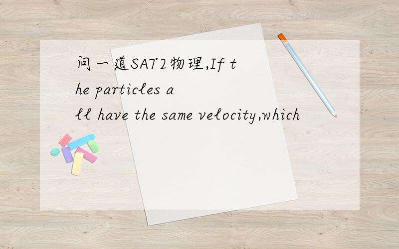 问一道SAT2物理,If the particles all have the same velocity,which