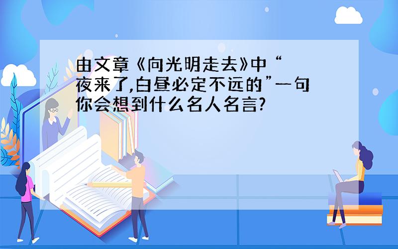 由文章 《向光明走去》中 “夜来了,白昼必定不远的”一句你会想到什么名人名言?