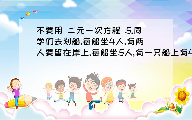 不要用 二元一次方程 5.同学们去划船,每船坐4人,有两人要留在岸上,每船坐5人,有一只船上有4个空位.船有几支,同学有