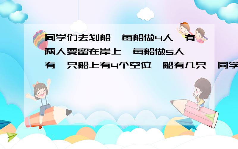 同学们去划船,每船做4人,有两人要留在岸上,每船做5人,有一只船上有4个空位,船有几只,同学有几人?