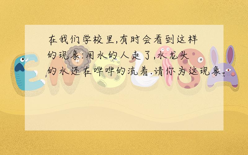 在我们学校里,有时会看到这样的现象:用水的人走了,水龙头的水还在哗哗的流着.请你为这现象