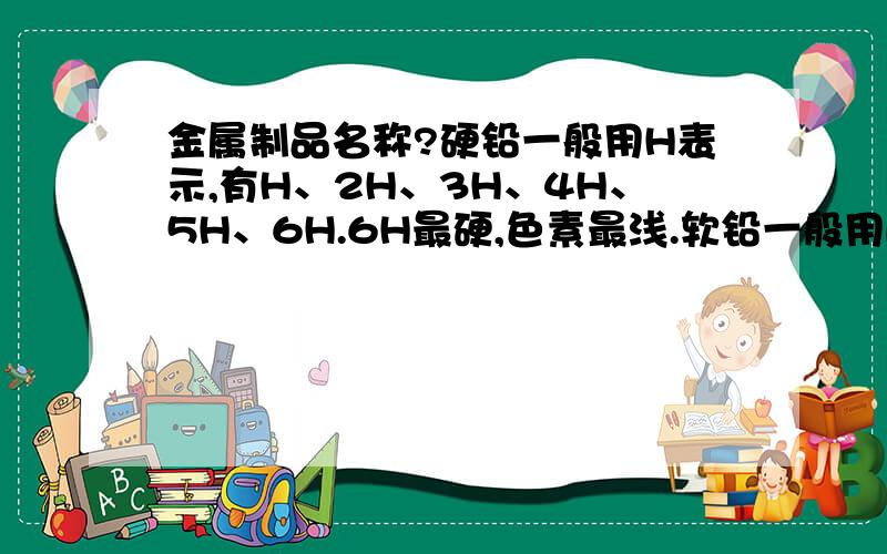 金属制品名称?硬铅一般用H表示,有H、2H、3H、4H、5H、6H.6H最硬,色素最浅.软铅一般用B表示,有B、2B、3