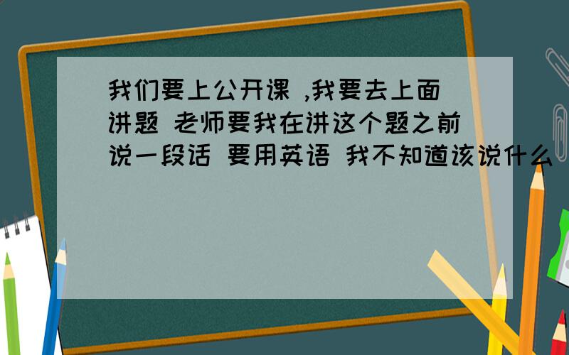 我们要上公开课 ,我要去上面讲题 老师要我在讲这个题之前说一段话 要用英语 我不知道该说什么 比如