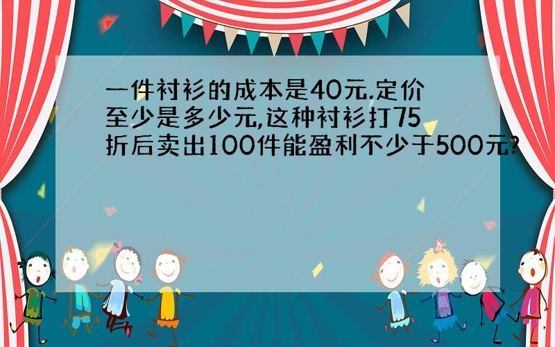 一件衬衫的成本是40元.定价至少是多少元,这种衬衫打75折后卖出100件能盈利不少于500元?