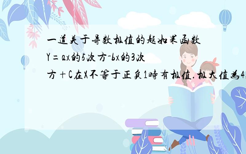 一道关于导数极值的题如果函数Y=ax的5次方-bx的3次方+C在X不等于正负1时有极值.极大值为4,极小值为0.求A B