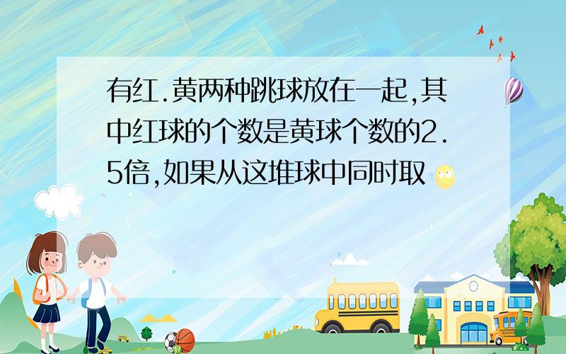 有红.黄两种跳球放在一起,其中红球的个数是黄球个数的2.5倍,如果从这堆球中同时取