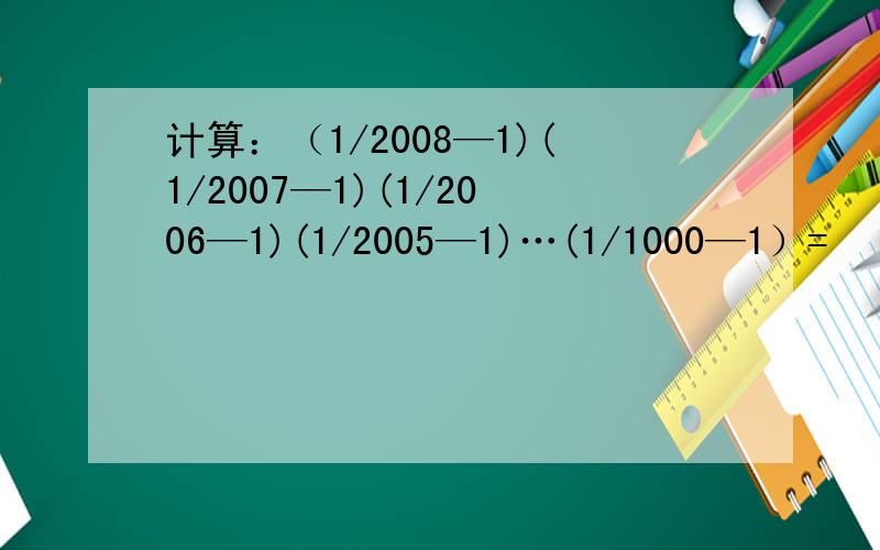 计算：（1/2008—1)(1/2007—1)(1/2006—1)(1/2005—1)…(1/1000—1）=