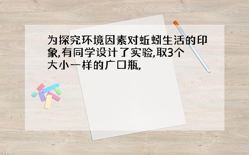 为探究环境因素对蚯蚓生活的印象,有同学设计了实验,取3个大小一样的广口瓶,