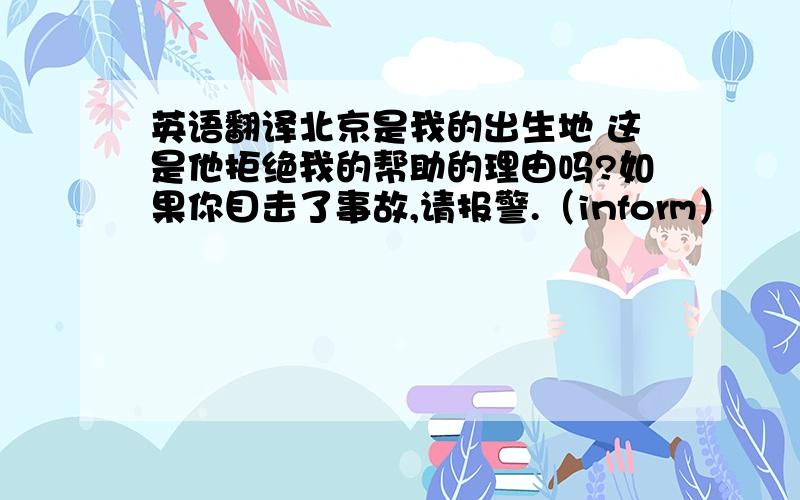 英语翻译北京是我的出生地 这是他拒绝我的帮助的理由吗?如果你目击了事故,请报警.（inform）