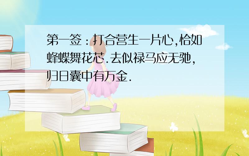 第一签：打合营生一片心,恰如蜂蝶舞花芯.去似禄马应无驰,归日囊中有万金.