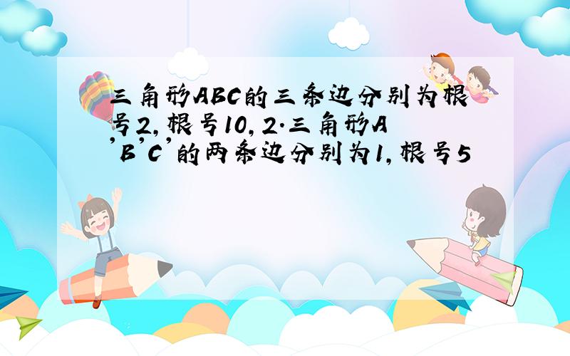 三角形ABC的三条边分别为根号2,根号10,2.三角形A'B'C'的两条边分别为1,根号5