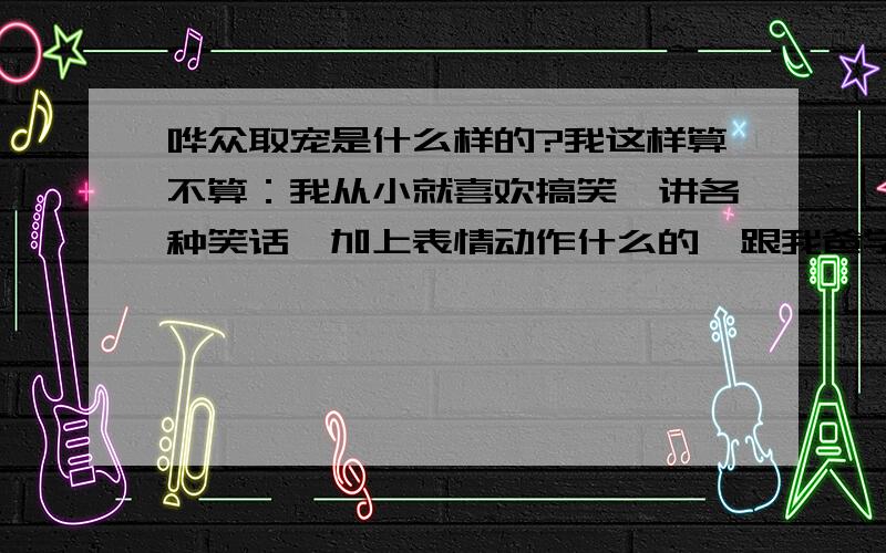 哗众取宠是什么样的?我这样算不算：我从小就喜欢搞笑,讲各种笑话,加上表情动作什么的,跟我爸学的.我是女生.平时也只和熟悉