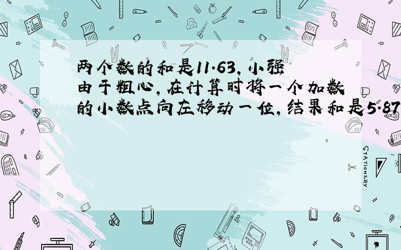 两个数的和是11.63,小强由于粗心,在计算时将一个加数的小数点向左移动一位,结果和是5.87,原来的两个加数各是多少?