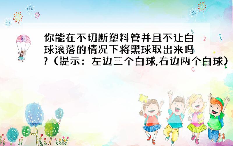 你能在不切断塑料管并且不让白球滚落的情况下将黑球取出来吗?（提示：左边三个白球,右边两个白球）