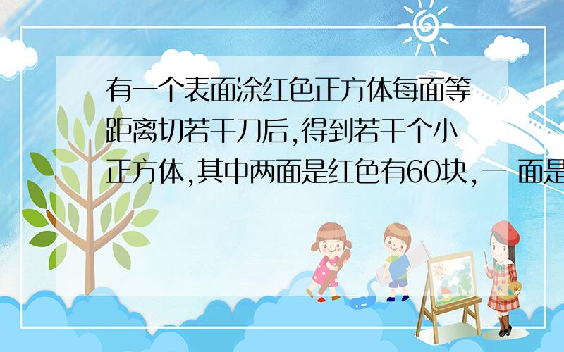 有一个表面涂红色正方体每面等距离切若干刀后,得到若干个小正方体,其中两面是红色有60块,一 面是红色?