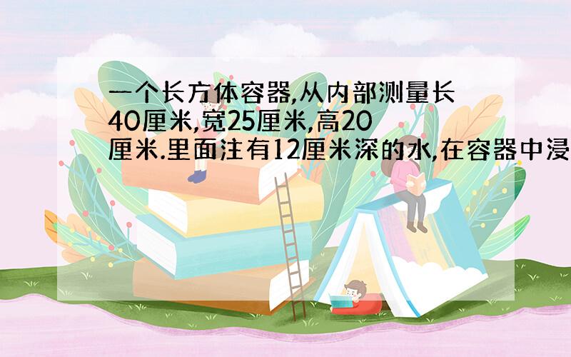 一个长方体容器,从内部测量长40厘米,宽25厘米,高20厘米.里面注有12厘米深的水,在容器中浸没一个铁块