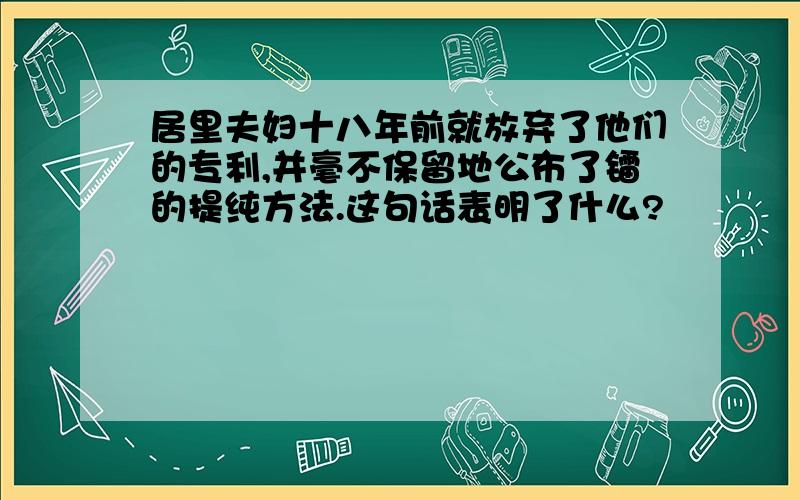 居里夫妇十八年前就放弃了他们的专利,并毫不保留地公布了镭的提纯方法.这句话表明了什么?