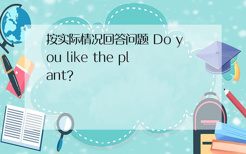 按实际情况回答问题 Do you like the plant?