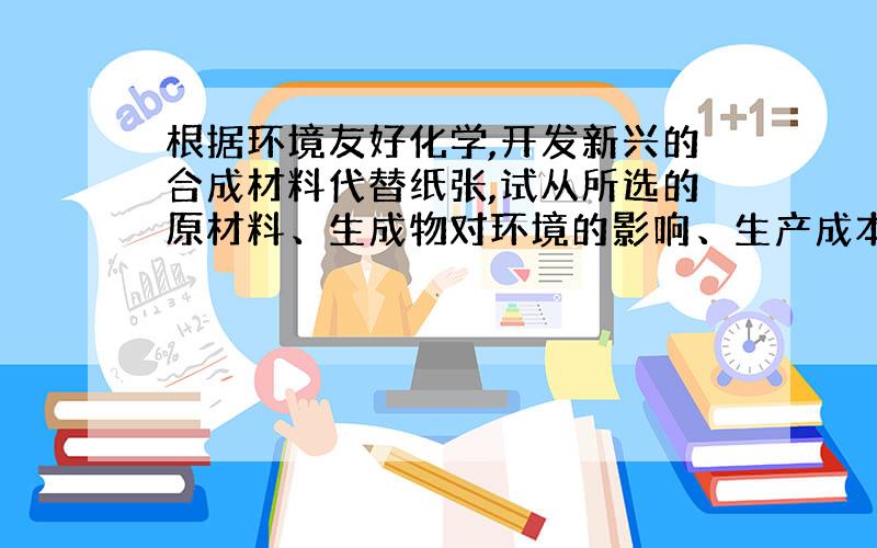 根据环境友好化学,开发新兴的合成材料代替纸张,试从所选的原材料、生成物对环境的影响、生产成本等进行论